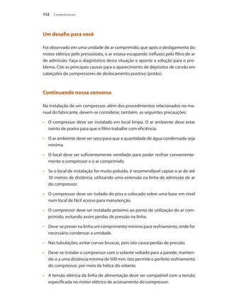 Compressores
112
Um desafio para você
Foi observado em uma unidade de ar comprimido, que após o desligamento do
motor elétrico pelo pressostato, o ar estava escapando (refluxo) pelo filtro de ar
de admissão. Faça o diagnóstico desta situação e aponte a solução para o pro-
blema. Cite as principais causas para o aparecimento de depósitos de carvão em
cabeçotes de compressores de deslocamento positivo (pistão).
Continuando nossa conversa
Na instalação de um compressor, além dos procedimentos relacionados no ma-
nual do fabricante, devem-se considerar, também, as seguintes precauções:
	 O compressor deve ser instalado em local limpo. O ar ambiente deve estar
•	
isento de poeira para que o filtro trabalhe com eficiência.
	 O ar ambiente deve ser seco para que a quantidade de água condensada seja
•	
mínima.
	 O local deve ser suficientemente ventilado para poder resfriar conveniente-
•	
mente o compressor e o ar comprimido.
	 Se o local de instalação for muito poluído, é recomendável captar o ar de até
•	
30 metros de distância, utilizando uma extensão na linha de admissão de ar
do compressor.
	 O compressor deve ser isolado do piso e colocado sobre uma base em nível
•	
num local de fácil acesso para manutenção.
	 O compressor deve ser instalado próximo ao ponto de utilização do ar com-
•	
primido, evitando assim perdas de pressão na linha.
	 Deve-se prever na linha um comprimento mínimo para resfriamento, onde for
•	
necessário condensar a umidade.
	 Nas tubulações, evitar curvas bruscas, pois isto causa perdas de pressão.
•	
	 Deve-se instalar o compressor com o volante voltado para a parede, manten-
•	
do-o a uma distância mínima de 500 mm. Isto permite o perfeito resfriamento
do compressor, por meio da hélice do volante.
	 A tensão elétrica da linha de alimentação deve ser compatível com a tensão
•	
especificada no motor elétrico de acionamento do compressor.
Compressores.indd 112 9/12/2008 16:42:00
 