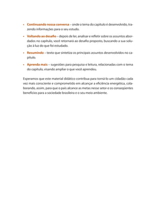 •	 Continuando nossa conversa – onde o tema do capítulo é desenvolvido, tra-
zendo informações para o seu estudo.
	
•	 Voltando ao desafio – depois de ler, analisar e refletir sobre os assuntos abor-
dados no capítulo, você retornará ao desafio proposto, buscando a sua solu-
ção à luz do que foi estudado.
	
•	 Resumindo – texto que sintetiza os principais assuntos desenvolvidos no ca-
pítulo.
	
•	 Aprenda mais – sugestões para pesquisa e leitura, relacionadas com o tema
do capítulo, visando ampliar o que você aprendeu.
Esperamos que este material didático contribua para torná-lo um cidadão cada
vez mais consciente e comprometido em alcançar a eficiência energética, cola-
borando, assim, para que o país alcance as metas nesse setor e os conseqüentes
benefícios para a sociedade brasileira e o seu meio ambiente.
Compressores.indd 11 9/12/2008 16:40:20
 
