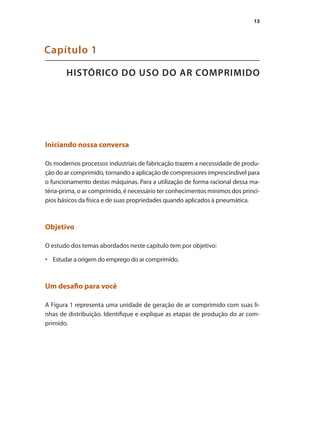 13
HISTÓRICO DO USO DO AR COMPRIMIDO
Capítulo 1
Iniciando nossa conversa
Os modernos processos industriais de fabricação trazem a necessidade de produ-
ção do ar comprimido, tornando a aplicação de compressores imprescindível para
o funcionamento destas máquinas. Para a utilização de forma racional dessa ma-
téria-prima, o ar comprimido, é necessário ter conhecimentos mínimos dos princí-
pios básicos da física e de suas propriedades quando aplicados à pneumática.
Objetivo
O estudo dos temas abordados neste capítulo tem por objetivo:
Estudar a origem do emprego do ar comprimido.
•	
Um desafio para você
A Figura 1 representa uma unidade de geração de ar comprimido com suas li-
nhas de distribuição. Identifique e explique as etapas de produção do ar com-
primido.
Compressores.indd 13 9/12/2008 16:40:26
 