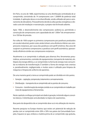 15
Capítulo 1 – Histórico do uso do ar comprimido 15
Em Paris, no ano de 1888, experimentou-se uma distribuição centralizada de ar
comprimido, consistindo de 14 compressores com 1.500kW de potência total
instalada. A aplicação desse ar era diversificada, sendo utilizada até para o acio-
namento de elevadores. Provavelmente devido às altas perdas energéticas e ele-
vado custo de instalação e manutenção, o projeto não foi levado adiante.
Após 1900, o desenvolvimento dos compressores acelerou-se, permitindo a
construção de compressores com capacidade de até 1.500m³ de armazenamen-
to e 350 bar de pressão.
Por volta de 1950 surgem os primeiros compressores por parafusos produzidos
em escala industrial, porém estes ainda tinham uma eficiência inferior aos com-
pressores recíprocos, por causa dos parafusos com perfil simétrico. Nos anos 60
surgiram os primeiros compressores a parafuso com perfil assimétrico, apresen-
tando eficiência similar aos compressores recíprocos.
Atualmente o ar comprimido é utilizado para diversos fins: ferramentas pneu-
máticas, acionamentos, controles de equipamentos, transporte de materiais, etc.
Depois da energia elétrica, o ar comprimido é a forma de energia mais consumi-
da na indústria de transformação. É também a forma de energia mais onerosa
e, paradoxalmente, negligenciada, e muitas vezes é utilizado para limpeza de
máquinas e limpeza de uniforme de operários.
De uma maneira geral, o tema ar comprimido pode ser dividido em três partes:
Geração – captação, compressão, tratamento e armazenamento.
•	
Distribuição – transporte do ar comprimido até os pontos de consumo.
•	
Consumo – transformação da energia contida no ar comprimido em trabalho por
•	
meio de equipamentos e ferramentas.
Neste capítulo o enfoque principal será dado à geração, incluindo alguns concei-
tos básicos. A distribuição será abordada no tópico de vazamentos.
Boa parte do desperdício de ar comprimido deve-se à má utilização do mesmo.
Recente pesquisa na Europa mostrou que existe um potencial de redução de
perdas com ar comprimido entre 30% e 50% nos países da Comunidade Euro-
péia. Esquece-se que, embora a matéria-prima do ar comprimido seja gratuita,
Compressores.indd 15 9/12/2008 16:40:27
 