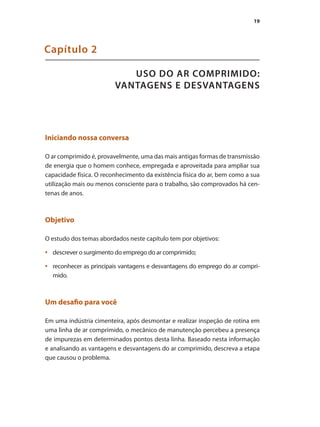 19
USO DO AR COMPRIMIDO:
VANTAGENS E DESVANTAGENS
Capítulo 2
Iniciando nossa conversa
O ar comprimido é, provavelmente, uma das mais antigas formas de transmissão
de energia que o homem conhece, empregada e aproveitada para ampliar sua
capacidade física. O reconhecimento da existência física do ar, bem como a sua
utilização mais ou menos consciente para o trabalho, são comprovados há cen-
tenas de anos.
Objetivo
O estudo dos temas abordados neste capítulo tem por objetivos:
descrever o surgimento do emprego do ar comprimido;
•	
reconhecer as principais vantagens e desvantagens do emprego do ar compri-
•	
mido.
Um desafio para você
Em uma indústria cimenteira, após desmontar e realizar inspeção de rotina em
uma linha de ar comprimido, o mecânico de manutenção percebeu a presença
de impurezas em determinados pontos desta linha. Baseado nesta informação
e analisando as vantagens e desvantagens do ar comprimido, descreva a etapa
que causou o problema.
Compressores.indd 19 9/12/2008 16:40:36
 