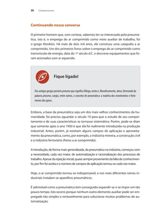 Compressores
20
Fique ligado!
Continuando nossa conversa
O primeiro homem que, com certeza, sabemos ter-se interessado pela pneumá-
tica, isto é, o emprego do ar comprimido como meio auxiliar de trabalho, foi
o grego Ktesibios. Há mais de dois mil anos, ele construiu uma catapulta a ar
comprimido. Um dos primeiros livros sobre o emprego do ar comprimido como
transmissão de energia, data do 1º século d.C. e descreve equipamentos que fo-
ram acionados com ar aquecido.
Dosantigosgregosprovémpneumaquesignificafôlego,ventoe,filosoficamente,alma.Derivandoda
palavra pneuma, surgiu, entre outros, o conceito de pneumática: a matéria dos movimentos e fenô-
menos dos gases.
Embora, a base da pneumática seja um dos mais velhos conhecimentos da hu-
manidade, foi preciso aguardar o século 19 para que o estudo de seu compor-
tamento e de suas características se tornasse sistemático. Porém, pode-se dizer
que somente após o ano 1950 é que ela foi realmente introduzida na produção
industrial. Antes, porém, já existiam alguns campos de aplicação e aproveita-
mento da pneumática, como, por exemplo, a indústria mineira, a construção civil
e a indústria ferroviária (freios a ar comprimido).
A introdução, de forma mais generalizada, da pneumática na indústria, começou com
a necessidade, cada vez maior, de automatização e racionalização dos processos de
trabalho.Apesardarejeiçãoinicial,quasesempreprovenientedafaltadeconhecimen-
to, por fim foi aceita e o número de campos de aplicação tornou-se cada vez maior.
Hoje, o ar comprimido tornou-se indispensável, e nos mais diferentes ramos in-
dustriais instalam-se aparelhos pneumáticos.
É admirável como a pneumática tem conseguido expandir-se e se impor em tão
pouco tempo. Isto ocorre porque nenhum outro elemento auxiliar pode ser em-
pregado tão simples e rentavelmente para solucionar muitos problemas de au-
tomatização.
Compressores.indd 20 9/12/2008 16:40:36
 