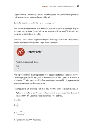 27
Capítulo 3 – Pressão atmosférica: fundamentos
Fique ligado!
Observando-se a impressão causada pelos blocos na areia, notaremos que o Blo-
co 1 penetrou mais na areia do que o Bloco 2.
Contudo, eles não são idênticos e de mesmo peso?
Sim! Só que o peso do Bloco 1 distribuiu-se por uma superfície menor (A) ao pas-
so que o peso do Bloco 2 distribuiu-se por uma superfície maior (C). Desta forma,
chega-se ao conceito de pressão.
Pressão é a razão entre a força exercida (peso é força) por um corpo sobre uma su-
perfície e a área de contato desse corpo com a superfície.
Pressão é a força por unidade de área.
P = F
A
Pela experiência dos paralelepípedos, você pode perceber que a pressão é inver-
samente proporcional à área, isto é, diminuindo-se a área a pressão aumenta e
vice-versa. É óbvio que a pressão é diretamente proporcional à força, pois se esta
aumenta, a pressão também aumenta.
Façamos agora, um exercício numérico para mostrar como se calcula a pressão.
	 Aplica-se uma força de 8N perpendicularmente a uma superfície de área A
•	
igual a 0,004 m². Calcule a pressão exercida por F sobre A.
Solução:
Compressores.indd 27 9/12/2008 16:40:47
 