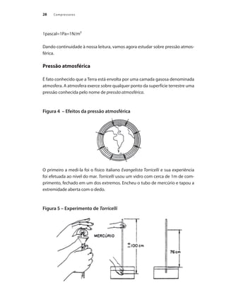 Compressores
28
1pascal=1Pa=1N/m²
Dando continuidade à nossa leitura, vamos agora estudar sobre pressão atmos-
férica.
Pressão atmosférica
É fato conhecido que a Terra está envolta por uma camada gasosa denominada
atmosfera. A atmosfera exerce sobre qualquer ponto da superfície terrestre uma
pressão conhecida pelo nome de pressão atmosférica.
Figura 4 – Efeitos da pressão atmosférica
O primeiro a medi-la foi o físico italiano Evangelista Torricelli e sua experiência
foi efetuada ao nível do mar. Torricelli usou um vidro com cerca de 1m de com-
primento, fechado em um dos extremos. Encheu o tubo de mercúrio e tapou a
extremidade aberta com o dedo.
Figura 5 – Experimento de Torricelli
Compressores.indd 28 9/12/2008 16:40:48
 