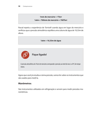 Compressores
30
Fique ligado!
1mm de mercúrio = 1Torr
1atm = 760mm de mercúrio = 760Torr
Pascal repetiu a experiência de Torricelli usando água em lugar do mercúrio e
verificou que a pressão atmosférica equilibra uma coluna de água de 10,33m de
altura.
1atm = 10,33m de água
A pressão atmosférica de 76cm de mercúrio corresponde à pressão ao nível do mar e a 0ºC de tempe-
ratura.
Agora que você já estudou o tema pressão, vamos ler sobre os instrumentos que
são usados para medi-la.
Manômetros
São instrumentos utilizados em refrigeração e servem para medir pressões ma-
nométricas.
Compressores.indd 30 9/12/2008 16:40:49
 