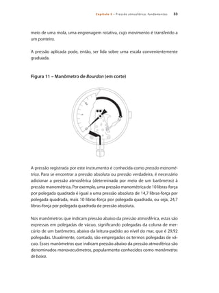 33
Capítulo 3 – Pressão atmosférica: fundamentos
meio de uma mola, uma engrenagem rotativa, cujo movimento é transferido a
um ponteiro.
A pressão aplicada pode, então, ser lida sobre uma escala convenientemente
graduada.
Figura 11 – Manômetro de Bourdon (em corte)
A pressão registrada por este instrumento é conhecida como pressão manomé-
trica. Para se encontrar a pressão absoluta ou pressão verdadeira, é necessário
adicionar a pressão atmosférica (determinada por meio de um barômetro) à
pressão manométrica. Por exemplo, uma pressão manométrica de 10 libras-força
por polegada quadrada é igual a uma pressão absoluta de 14,7 libras-força por
polegada quadrada, mais 10 libras-força por polegada quadrada, ou seja, 24,7
libras-força por polegada quadrada de pressão absoluta.
Nos manômetros que indicam pressão abaixo da pressão atmosférica, estas são
expressas em polegadas de vácuo, significando polegadas da coluna de mer-
cúrio de um barômetro, abaixo da leitura-padrão ao nível do mar, que é 29,92
polegadas. Usualmente, contudo, são empregados os termos polegadas de vá-
cuo. Esses manômetros que indicam pressão abaixo da pressão atmosférica são
denominados manovacuômetros, popularmente conhecidos como manômetros
de baixa.
Compressores.indd 33 9/12/2008 16:40:54
 