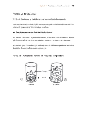 43
Capítulo 3 – Pressão atmosférica: fundamentos
Primeira Lei de Gay-Lussac
A 1ª lei de Gay-Lussac só é válida para transformações isobáricas e diz:
Para uma determinada massa gasosa, mantida a pressão constante, o volume é di-
retamente proporcional à temperatura absoluta.
Verificação experimental da 1ª Lei de Gay-Lussac
No mesmo cilindro da experiência anterior, colocamos uma massa fixa de um
gás determinado e mantemos a pressão constante (sempre o mesmo peso).
Notaremos que dobrando, triplicando, quadruplicando a temperatura, o volume
do gás irá dobrar, triplicar, quadruplicar, etc.
Figura 18 – Aumento de volume em função da temperatura
Compressores.indd 43 9/12/2008 16:41:02
 