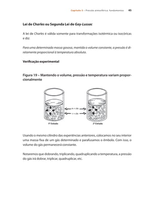 45
Capítulo 3 – Pressão atmosférica: fundamentos
Lei de Charles ou Segunda Lei de Gay-Lussac
A lei de Charles é válida somente para transformações isotérmica ou isocóricas
e diz:
Para uma determinada massa gasosa, mantida o volume constante, a pressão é di-
retamente proporcional à temperatura absoluta.
Verificação experimental
Figura 19 – Mantendo o volume, pressão e temperatura variam propor-
cionalmente
Usando o mesmo cilindro das experiências anteriores, colocamos no seu interior
uma massa fixa de um gás determinado e parafusamos o êmbolo. Com isso, o
volume do gás permanecerá constante.
Notaremos que dobrando, triplicando, quadruplicando a temperatura, a pressão
do gás irá dobrar, triplicar, quadruplicar, etc.
Compressores.indd 45 9/12/2008 16:41:03
 
