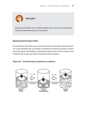 47
Capítulo 3 – Pressão atmosférica: fundamentos
Atenção!
Apesar disso, vamos utilizar as leis e as fórmulas estudadas, pois os“erros”por elas causados durante
o estudo do comportamento dos gases reais são toleráveis.
Equação geral dos gases ideais
É uma fórmula matemática que reúne as três leis já conhecidas, permitindo pre-
ver o que acontece com as variações simultâneas de volume, pressão e tempe-
ratura dos gases. Para deduzir a equação dos gases ideais, vamos imaginar uma
massa fixa de um gás que sofre as seguintes transformações:
Figura 20 – Transformações isotérmica e isobárica
Compressores.indd 47 9/12/2008 16:41:05
 