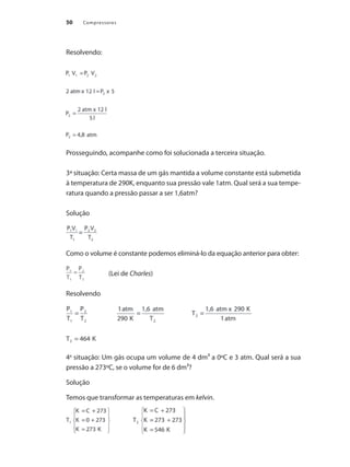 Compressores
50
Resolvendo:
Prosseguindo, acompanhe como foi solucionada a terceira situação.
3ª situação: Certa massa de um gás mantida a volume constante está submetida
à temperatura de 290K, enquanto sua pressão vale 1atm. Qual será a sua tempe-
ratura quando a pressão passar a ser 1,6atm?
Solução
Como o volume é constante podemos eliminá-lo da equação anterior para obter:
(Lei de Charles)
Resolvendo
4a
situação: Um gás ocupa um volume de 4 dm³ a 0ºC e 3 atm. Qual será a sua
pressão a 273ºC, se o volume for de 6 dm³?
Solução
Temos que transformar as temperaturas em kelvin.
(Lei de
Compressores.indd 50 9/12/2008 16:41:08
 