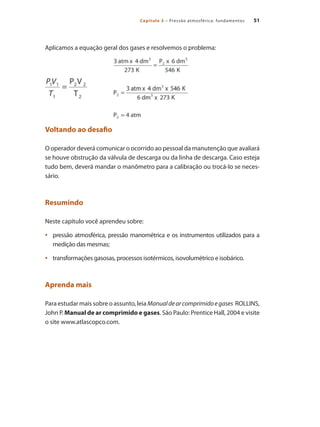 51
Capítulo 3 – Pressão atmosférica: fundamentos
Aplicamos a equação geral dos gases e resolvemos o problema:
Voltando ao desafio
O operador deverá comunicar o ocorrido ao pessoal da manutenção que avaliará
se houve obstrução da válvula de descarga ou da linha de descarga. Caso esteja
tudo bem, deverá mandar o manômetro para a calibração ou trocá-lo se neces-
sário.
Resumindo
Neste capítulo você aprendeu sobre:
pressão atmosférica, pressão manométrica e os instrumentos utilizados para a
•	
medição das mesmas;
transformações gasosas, processos isotérmicos, isovolumétrico e isobárico.
•	
Aprenda mais
Para estudar mais sobre o assunto, leia Manualdearcomprimidoegases ROLLINS,
John P. Manual de ar comprimido e gases. São Paulo: Prentice Hall, 2004 e visite
o site www.atlascopco.com.
Compressores.indd 51 9/12/2008 16:41:08
 