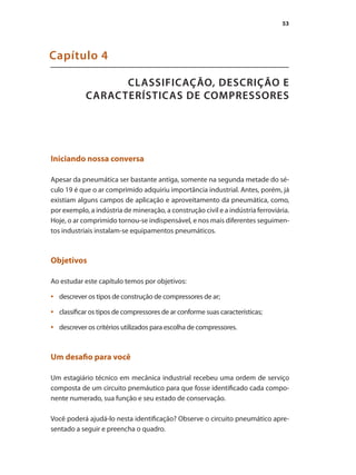 53
CLASSIFICAÇÃO, DESCRIÇÃO E
CARACTERÍSTICAS DE COMPRESSORES
Capítulo 4
Iniciando nossa conversa
Apesar da pneumática ser bastante antiga, somente na segunda metade do sé-
culo 19 é que o ar comprimido adquiriu importância industrial. Antes, porém, já
existiam alguns campos de aplicação e aproveitamento da pneumática, como,
por exemplo, a indústria de mineração, a construção civil e a indústria ferroviária.
Hoje, o ar comprimido tornou-se indispensável, e nos mais diferentes seguimen-
tos industriais instalam-se equipamentos pneumáticos.
Objetivos
Ao estudar este capítulo temos por objetivos:
descrever os tipos de construção de compressores de ar;
•	
classificar os tipos de compressores de ar conforme suas características;
•	
descrever os critérios utilizados para escolha de compressores.
•	
Um desafio para você
Um estagiário técnico em mecânica industrial recebeu uma ordem de serviço
composta de um circuito pnemáutico para que fosse identificado cada compo-
nente numerado, sua função e seu estado de conservação.
Você poderá ajudá-lo nesta identificação? Observe o circuito pneumático apre-
sentado a seguir e preencha o quadro.
Compressores.indd 53 9/12/2008 16:41:14
 