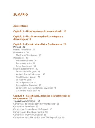SUMÁRIO
Apresentação
Capítulo 1 – Histórico do uso do ar comprimido 13
Capítulo 2 – Uso do ar comprimido: vantagens e
desvantagens 19
Capítulo 3 – Pressão atmosférica: fundamentos 25
Pressão 26
Pressão atmosférica 28
Manômetros 30
Manômetro Tipo Bourdon 32
Pressostatos 35
Pressostato de baixa 36
Pressostato de alta 37
Pressostato de óleo 38
Leis dos gases perfeitos 39
Teoria cinética dos gases 39
Variáveis do estado de um gás 40
Transformações gasosas 41
Lei física dos gases 41
Lei de Boyle-Mariotte 41
Primeira Lei de Gay-Lussac 43
Lei de Charles ou Segunda Lei de Gay-Lussac 45
Gás perfeito ou gás ideal 46
Capítulo 4 – Classificação, descrição e características de
compressores 53
Tipos de compressores 54
Compressor de êmbolo com movimento linear 55
Compressor de êmbolo 55
Compressor de membrana (diafragma) 57
Compressores de êmbolo rotativo 58
Compressor rotativo multicelular 58
Compressor helicoidal de dois eixos (duplo parafuso) 59
Compressores.indd 5 9/12/2008 16:40:14
 