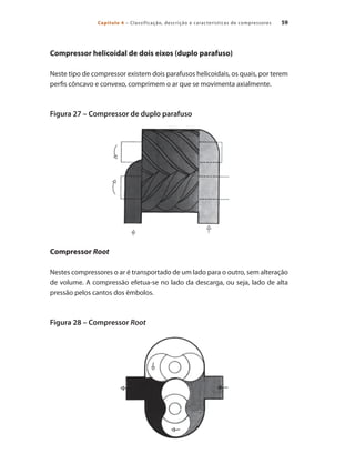 59
Capítulo 4 – Classificação, descrição e características de compressores
Compressor helicoidal de dois eixos (duplo parafuso)
Neste tipo de compressor existem dois parafusos helicoidais, os quais, por terem
perfis côncavo e convexo, comprimem o ar que se movimenta axialmente.
Figura 27 – Compressor de duplo parafuso
Compressor Root
Nestes compressores o ar é transportado de um lado para o outro, sem alteração
de volume. A compressão efetua-se no lado da descarga, ou seja, lado de alta
pressão pelos cantos dos êmbolos.
Figura 28 – Compressor Root
Compressores.indd 59 9/12/2008 16:41:18
 