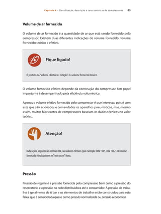 63
Capítulo 4 – Classificação, descrição e características de compressores
Atenção!
Volume de ar fornecido
O volume de ar fornecido é a quantidade de ar que está sendo fornecido pelo
compressor. Existem duas diferentes indicações de volume fornecido: volume
fornecido teórico e efetivo.
O produto do“volume cilíndrico x rotação”é o volume fornecido teórico.
O volume fornecido efetivo depende da construção do compressor. Um papel
importante é desempenhado pela eficiência volumétrica.
Apenas o volume efetivo fornecido pelo compressor é que interessa, pois é com
este que são acionados e comandados os aparelhos pneumáticos, mas, mesmo
assim, muitos fabricantes de compressores baseiam os dados técnicos no valor
teórico.
Indicações,segundoasnormasDIN,sãovaloresefetivos(porexemplo:DIN1945,DIN1962).Ovolume
fornecido é indicado em m³/min ou m³/hora.
Pressão
Pressão de regime é a pressão fornecida pelo compressor, bem como a pressão do
reservatório e a pressão na rede distribuidora até o consumidor. A pressão de traba-
lho é geralmente de 6 bar e os elementos de trabalho estão construídos para esta
faixa, que é considerada quase como pressãonormalizada ou pressãoeconômica.
Fique ligado!
Compressores.indd 63 9/12/2008 16:41:20
 
