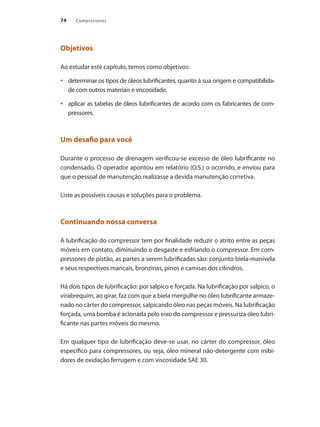 Compressores
74
Objetivos
Ao estudar este capítulo, temos como objetivos:
determinar os tipos de óleos lubrificantes, quanto à sua origem e compatibilida-
•	
de com outros materiais e viscosidade.
aplicar as tabelas de óleos lubrificantes de acordo com os fabricantes de com-
•	
pressores.
Um desafio para você
Durante o processo de drenagem verificou-se excesso de óleo lubrificante no
condensado. O operador apontou em relatório (O.S.) o ocorrido, e enviou para
que o pessoal de manutenção realizasse a devida manutenção corretiva.
Liste as possíveis causas e soluções para o problema.
Continuando nossa conversa
A lubrificação do compressor tem por finalidade reduzir o atrito entre as peças
móveis em contato, diminuindo o desgaste e esfriando o compressor. Em com-
pressores de pistão, as partes a serem lubrificadas são: conjunto biela-manivela
e seus respectivos mancais, bronzinas, pinos e camisas dos cilindros.
Há dois tipos de lubrificação: por salpico e forçada. Na lubrificação por salpico, o
virabrequim, ao girar, faz com que a biela mergulhe no óleo lubrificante armaze-
nado no cárter do compressor, salpicando óleo nas peças móveis. Na lubrificação
forçada, uma bomba é acionada pelo eixo do compressor e pressuriza óleo lubri-
ficante nas partes móveis do mesmo.
Em qualquer tipo de lubrificação deve-se usar, no cárter do compressor, óleo
específico para compressores, ou seja, óleo mineral não-detergente com inibi-
dores de oxidação ferrugem e com viscosidade SAE 30.
Compressores.indd 74 9/12/2008 16:41:29
 