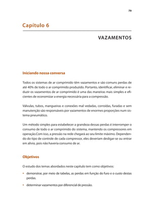 79
VAZAMENTOS
Capítulo 6
Iniciando nossa conversa
Todos os sistemas de ar comprimido têm vazamentos e são comuns perdas de
até 40% de todo o ar comprimido produzido. Portanto, identificar, eliminar e re-
duzir os vazamentos de ar comprimido é uma das maneiras mais simples e efi-
cientes de economizar a energia necessária para a compressão.
Válvulas, tubos, mangueiras e conexões mal vedadas, corroídas, furadas e sem
manutenção são responsáveis por vazamentos de enormes proporções num sis-
tema pneumático.
Um método simples para estabelecer a grandeza dessas perdas é interromper o
consumo de todo o ar comprimido do sistema, mantendo os compressores em
operação.Com isso, a pressão na rede chegará ao seu limite máximo. Dependen-
do do tipo de controle de cada compressor, eles deveriam desligar-se ou entrar
em alívio, pois não haveria consumo de ar.
Objetivos
O estudo dos temas abordados neste capítulo tem como objetivos:
demonstrar, por meio de tabelas, as perdas em função do furo e o custo destas
•	
perdas.
determinar vazamentos por diferencial de pressão.
•	
Compressores.indd 79 9/12/2008 16:41:37
 