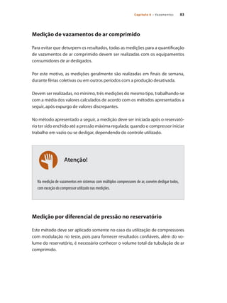 83
Capítulo 6 – Vazamentos
Atenção!
Medição de vazamentos de ar comprimido
Para evitar que deturpem os resultados, todas as medições para a quantificação
de vazamentos de ar comprimido devem ser realizadas com os equipamentos
consumidores de ar desligados.
Por este motivo, as medições geralmente são realizadas em finais de semana,
durante férias coletivas ou em outros períodos com a produção desativada.
Devem ser realizadas, no mínimo, três medições do mesmo tipo, trabalhando-se
com a média dos valores calculados de acordo com os métodos apresentados a
seguir, após expurgo de valores discrepantes.
No método apresentado a seguir, a medição deve ser iniciada após o reservató-
rio ter sido enchido até a pressão máxima regulada; quando o compressor iniciar
trabalho em vazio ou se desligar, dependendo do controle utilizado.
Na medição de vazamentos em sistemas com múltiplos compressores de ar, convém desligar todos,
com exceção do compressor utilizado nas medições.
Medição por diferencial de pressão no reservatório
Este método deve ser aplicado somente no caso da utilização de compressores
com modulação no teste, pois para fornecer resultados confiáveis, além do vo-
lume do reservatório, é necessário conhecer o volume total da tubulação de ar
comprimido.
Compressores.indd 83 9/12/2008 16:41:38
 