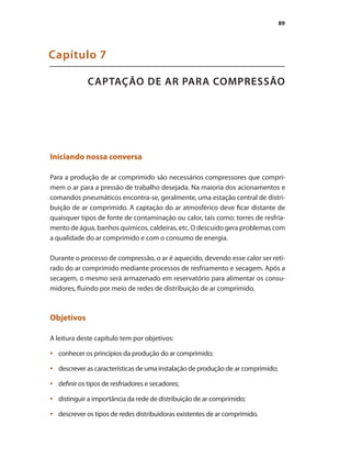 89
CAPTAÇÃO DE AR PARA COMPRESSÃO
Capítulo 7
Iniciando nossa conversa
Para a produção de ar comprimido são necessários compressores que compri-
mem o ar para a pressão de trabalho desejada. Na maioria dos acionamentos e
comandos pneumáticos encontra-se, geralmente, uma estação central de distri-
buição de ar comprimido. A captação do ar atmosférico deve ficar distante de
quaisquer tipos de fonte de contaminação ou calor, tais como: torres de resfria-
mento de água, banhos químicos, caldeiras, etc. O descuido gera problemas com
a qualidade do ar comprimido e com o consumo de energia.
Durante o processo de compressão, o ar é aquecido, devendo esse calor ser reti-
rado do ar comprimido mediante processos de resfriamento e secagem. Após a
secagem, o mesmo será armazenado em reservatório para alimentar os consu-
midores, fluindo por meio de redes de distribuição de ar comprimido.
Objetivos
A leitura deste capítulo tem por objetivos:
conhecer os princípios da produção do ar comprimido;
•	
descrever as características de uma instalação de produção de ar comprimido;
•	
definir os tipos de resfriadores e secadores;
•	
distinguir a importância da rede de distribuição de ar comprimido;
•	
descrever os tipos de redes distribuidoras existentes de ar comprimido.
•	
Compressores.indd 89 9/12/2008 16:41:47
 