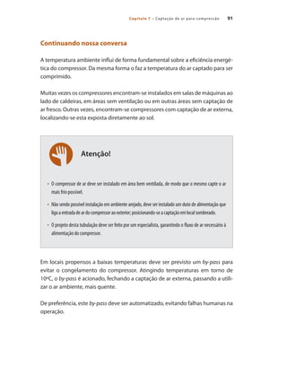 91
Capítulo 7 – Captação de ar para compressão
Atenção!
Continuando nossa conversa
A temperatura ambiente influi de forma fundamental sobre a eficiência energé-
tica do compressor. Da mesma forma o faz a temperatura do ar captado para ser
comprimido.
Muitas vezes os compressores encontram-se instalados em salas de máquinas ao
lado de caldeiras, em áreas sem ventilação ou em outras áreas sem captação de
ar fresco. Outras vezes, encontram-se compressores com captação de ar externa,
localizando-se esta exposta diretamente ao sol.
O compressor de ar deve ser instalado em área bem ventilada, de modo que o mesmo capte o ar
•	
mais frio possível.
Não sendo possível instalação em ambiente arejado, deve ser instalado um duto de alimentação que
•	
ligaaentradadeardocompressoraoexterior;posicionando-seacaptaçãoemlocalsombreado.
O projeto desta tubulação deve ser feito por um especialista, garantindo o fluxo de ar necessário à
•	
alimentação do compressor.
Em locais propensos a baixas temperaturas deve ser previsto um by-pass para
evitar o congelamento do compressor. Atingindo temperaturas em torno de
10ºC, o by-pass é acionado, fechando a captação de ar externa, passando a utili-
zar o ar ambiente, mais quente.
De preferência, este by-pass deve ser automatizado, evitando falhas humanas na
operação.
Compressores.indd 91 9/12/2008 16:41:47
 