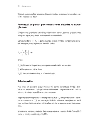 Compressores
92
A seguir, vamos analisar a questão do percentual de perdas por temperatura ele-
vadas na captação do ar.
Percentual de perdas por temperaturas elevadas na capta-
ção do ar
É importante aprender a calcular o percentual de perdas, por isso apresentamos
a seguir a equação que nos permite realizar esse cálculo.
Considerando-se T0
> T0
’ - o percentual de perdas devida a temperaturas eleva-
das na captação do ar pode ser definido como:
Onde:
T%
[%] Percentual de perdas por temperaturas elevadas na captação
T0
[K] Temperatura inicial do ar
T’0
[K] Temperatura inicial do ar, pós-otimização
Tabela auxiliar
Para evitar um excessivo cálculo manual das perdas percentuais devido a tem-
peraturas elevadas na captação do ar, encontra-se a seguir uma tabela com os
valores calculados para diferentes temperaturas.
Na primeira coluna procura-se a temperatura atual (T0
) e na primeira linha a tem-
peratura otimizada (T’0
). Na interseção da linha referente à temperatura atual
com a coluna da temperatura otimizada encontra-se a perda percentual procu-
rada.
No exemplo a seguir, a redução da temperatura do ar captado de 44ºC para 35ºC
reduz as perdas no sistema em 2,84%.
Compressores.indd 92 9/12/2008 16:41:47
 