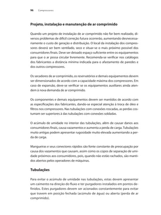 Compressores
96
Projeto, instalação e manutenção de ar comprimido
Quando um projeto de instalação de ar comprimido não for bem realizado, di-
versos problemas de difícil correção futura ocorrerão, aumentando desnecessa-
riamente o custo de geração e distribuição. O local da instalação dos compres-
sores deverá ser bem ventilado, seco e situar-se o mais próximo possível dos
consumidores finais. Deve ser deixado espaço suficiente entre os equipamentos
para que o ar possa circular livremente. Recomenda-se verificar nos catálogos
dos fabricantes a distância mínima indicada para o afastamento de paredes e
dos outros compressores.
Os secadores de ar comprimido, os reservatórios e demais equipamentos devem
ser dimensionados de acordo com a capacidade máxima dos compressores. Em
caso de expansão, deve-se verificar se os equipamentos auxiliares ainda aten-
dem à nova demanda de ar comprimido.
Os componentes e demais equipamentos devem ser mantidos de acordo com
as especificações dos fabricantes, dando-se especial atenção à troca de óleo e
filtros nos compressores. Nas tubulações com conexões roscadas, as perdas cos-
tumam ser superiores à das tubulações com conexões soldadas.
O acúmulo de umidade no interior das tubulações, além de causar danos aos
consumidores finais, causa vazamentos e aumenta a perda de carga. Tubulações
muito antigas podem apresentar rugosidade muito elevada aumentando a per-
da de carga.
Mangueiras e seus conectores rápidos são fonte constante de preocupação por
causa dos vazamentos que causam, assim como os copos de separação de umi-
dade próximos aos consumidores, pois, quando não estão rachados, são manti-
dos abertos pelos operadores de máquinas.
Tubulações
Para evitar o acúmulo de umidade nas tubulações, estas devem apresentar
um caimento na direção do fluxo e ter purgadores instalados em pontos de-
finidos. Estes purgadores devem ser acionados constantemente para evitar
que travem em posição fechada (acúmulo de água) ou aberta (perda de ar
comprimido).
Compressores.indd 96 9/12/2008 16:41:49
 
