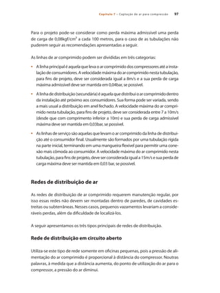 97
Capítulo 7 – Captação de ar para compressão
Para o projeto pode-se considerar como perda máxima admissível uma perda
de carga de 0,08kgf/cm² a cada 100 metros, para o caso de as tubulações não
puderem seguir as recomendações apresentadas a seguir.
As linhas de ar comprimido podem ser divididas em três categorias:
Alinhaprincipaléaquelaquelevaoarcomprimidodoscompressoresatéainsta-
•	
laçãodeconsumidores.Avelocidademáximadoarcomprimidonestatubulação,
para fins de projeto, deve ser considerada igual a 8m/s e a sua perda de carga
máxima admissível deve ser mantida em 0,04bar, se possível.
Alinhadedistribuição(secundária)éaquelaquedistribuioarcomprimidodentro
•	
da instalação até próximo aos consumidores. Sua forma pode ser variada, sendo
a mais usual a distribuição em anel fechado. A velocidade máxima do ar compri-
mido nesta tubulação, para fins de projeto, deve ser considerada entre 7 a 10m/s
(desde que com comprimento inferior a 10m) e sua perda de carga admissível
máxima deve ser mantida em 0,03bar, se possível.
As linhas de serviço são aquelas que levam o ar comprimido da linha de distribui-
•	
ção até o consumidor final. Usualmente são formados por uma tubulação rígida
na parte inicial, terminando em uma mangueira flexível para permitir uma cone-
xão mais cômoda ao consumidor. A velocidade máxima do ar comprimido nesta
tubulação,parafinsdeprojeto,deveserconsideradaiguala15m/sesuaperdade
carga máxima deve ser mantida em 0,03 bar, se possível.
Redes de distribuição de ar
As redes de distribuição de ar comprimido requerem manutenção regular, por
isso essas redes não devem ser montadas dentro de paredes, de cavidades es-
treitas ou subterrâneas. Nesses casos, pequenos vazamentos levariam a conside-
ráveis perdas, além da dificuldade de localizá-los.
A seguir apresentamos os três tipos principais de redes de distribuição.
Rede de distribuição em circuito aberto
Utiliza-se este tipo de rede somente em oficinas pequenas, pois a pressão de ali-
mentação do ar comprimido é proporcional à distância do compressor. Noutras
palavras, à medida que a distância aumenta, do ponto de utilização do ar para o
compressor, a pressão do ar diminui.
Compressores.indd 97 9/12/2008 16:41:49
 