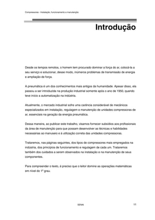 Compressores - Instalação, funcionamento e manutenção
SENAI 11
Introdução
Desde os tempos remotos, o homem tem procurado dominar a força do ar, colocá-la a
seu serviço e solucionar, desse modo, inúmeros problemas de transmissão de energia
e ampliação de força.
A pneumática é um dos conhecimentos mais antigos da humanidade. Apesar disso, ela
passou a ser introduzida na produção industrial somente após o ano de 1950, quando
teve início a automatização na indústria.
Atualmente, o mercado industrial sofre uma carência considerável de mecânicos
especializados em instalação, regulagem e manutenção de unidades compressoras de
ar, essenciais na geração da energia pneumática.
Dessa maneira, ao publicar este trabalho, visamos fornecer subsídios aos profissionais
da área de manutenção para que possam desenvolver as técnicas e habilidades
necessárias ao manuseio e à utilização correta das unidades compressoras.
Trataremos, nas páginas seguintes, dos tipos de compressores mais empregados na
indústria, dos princípios de funcionamento e regulagem de cada um. Trataremos
também dos cuidados a serem observados na instalação e na manutenção de seus
componentes.
Para compreender o texto, é preciso que o leitor domine as operações matemáticas
em nível do 1o
grau.
 