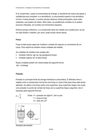 Compressores - Instalação, funcionamento e manutenção
SENAI 15
O ar comprimido, usado na transmissão de energia, é resultante da mistura de gases e
substâncias que compõem o ar atmosférico, a uma pressão superior à da atmosfera
normal. A essa pressão, o usuário precisa observar certas precauções, para evitar
acidentes, que podem ser fatais. Além disso, as substâncias contidas no ar podem
provocar infecções, em contato com ferimentos expostos.
Embora pareça inofensivo, o ar comprimido deve ser tratado com cautela pois, se por
um lado facilita o trabalho, por outro, pode causar sérios danos.
Força
Força é toda causa capaz de modificar o estado de repouso ou movimento de um
corpo. Para exprimi-la existem várias unidades de medida.
As unidades de medida mais usadas são:
• Unidade métrica: kgf, kp, kg (quilograma força);
• Unidade inglesa: lbf, lb (libra-força)
Essas unidades podem ser relacionadas da seguinte forma:
1lbf = 0,454kgf.
Pressão
Pressão é a principal fonte de energia hidráulica e pneumática. É definida como a
relação entre a componente normal de uma força e a área onde essa força está sendo
aplicada. Ao aplicar uma força sobre uma superfície, essa superfície reage e faz surgir
uma pressão no ponto de contato da força com a superfície (figura seguinte). Isto é
expresso pela seguinte fórmula:
P =
A
F Onde: P = pressão em kgf/cm2
, atm ou bar
F = força em kgf
A = área em cm2
Geração de pressão
 