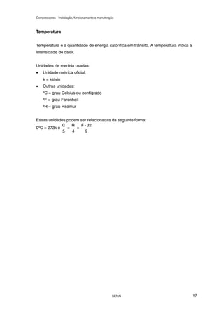 Compressores - Instalação, funcionamento e manutenção
SENAI 17
Temperatura
Temperatura é a quantidade de energia calorífica em trânsito. A temperatura indica a
intensidade de calor.
Unidades de medida usadas:
• Unidade métrica oficial:
k = kelvin
• Outras unidades:
ºC = grau Celsius ou centígrado
ºF = grau Farenheit
ºR – grau Reamur
Essas unidades podem ser relacionadas da seguinte forma:
0ºC = 273k e
5
C
=
4
R
=
9
32
-
F
 