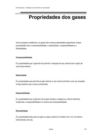 Compressores - Instalação, funcionamento e manutenção
SENAI 19
Propriedades dos gases
Como qualquer substância, os gases têm certas propriedades específicas. Essas
propriedades são a compressibilidade, a elasticidade, a expansibilidade e a
difusibilidade.
Compressibilidade
É a propriedade que o gás tem de permitir a redução do seu volume sob a ação de
uma força exterior.
Elasticidade
É a propriedade que permite ao gás retornar a seu volume primitivo uma vez cessada
a força exterior que o havia comprimido.
Expansibilidade
É a propriedade que o gás tem de ocupar sempre o espaço ou volume total dos
recipientes. A expansibilidade é o inverso da compressibilidade.
Difusibilidade
É a propriedade pela qual um gás ou vapor, posto em contato com o ar, se mistura
intimamente com ele.
 