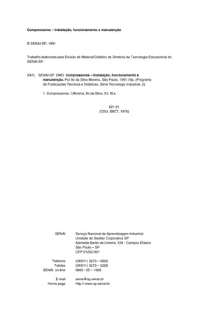 Compressores – Instalação, funcionamento e manutenção
© SENAI-SP, 1991
Trabalho elaborado pela Divisão de Material Didático da Diretoria de Tecnologia Educacional do
SENAI-SP.
S47c SENAI-SP. DMD. Compressores – Instalação, funcionamento e
manutenção. Por Ilo da Silva Moreira. São Paulo, 1991.74p. (Programa
de Publicações Técnicas e Didáticas, Série Tecnologia Industrial, 2).
1. Compressores. I.Moreira, Ilo da Silva. II.t. III.s.
621.51
(CDU, IBICT, 1976)
SENAI Serviço Nacional de Aprendizagem Industrial
Unidade de Gestão Corporativa SP
Alameda Barão de Limeira, 539 - Campos Elíseos
São Paulo – SP
CEP 01202-001
Telefone
Telefax
SENAI on-line
(0XX11) 3273 – 5000
(0XX11) 3273 – 5228
0800 - 55 – 1000
E-mail
Home page
senai@sp.senai.br
http:// www.sp.senai.br
 