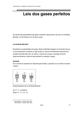 Compressores - Instalação, funcionamento e manutenção
SENAI 21
Leis dos gases perfeitos
Do estudo das propriedades dos gases resultaram algumas leis, que são: Lei de Boyle-
Mariotte, Lei de Charles e Lei de Gay-Lussac.
Lei de Boyle-Mariotte2
Estudando as propriedades dos gases, Boyle e Mariotte chegaram à conclusão de que
a uma temperatura constante um gás ocupa um volume inversamente proporcional à
pressão exercida sobre ele. Ao reduzir o volume de um gás, a pressão aumenta
proporcionalmente, conforme demonstrado no exemplo a seguir.
Exemplo
Se o volume do recipiente for reduzido pela metade, a pressão no seu interior aumenta
o dobro.
Esquematização da Lei de Boyle-Mariotte
Se: P . V = constante
Então: P1 . V1 = P2 . V2
2
Robert Boyle – irlandês (1627-1691).
Edna Mariotte – francês (1620-1684).
 