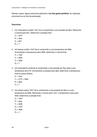 Compressores - Instalação, funcionamento e manutenção
SENAI
24
Resolva, agora, alguns exercícios aplicando a Lei dos gases perfeitos. As respostas
encontram-se ao final da publicação.
Exercícios
1. Um reservatório contém 12m3
de ar comprimido a uma pressão de 3bar. Reduzindo
o volume para 8m3
, determinar a pressão final.
V1 = 12m3
P1 = 3bar
V2 = 8m3
P2 = ?
2. Um tanque contém 10m3
de ar comprimido a uma temperatura de 300k.
Aumentando a temperatura para 420K, determinar o volume final.
V1 = 10m3
T1 = 300k
T2 = 420k
V2 = ?
3. Um reservatório contendo ar comprimido a uma pressão de 7bar está a uma
temperatura de 21ºC. Aumentando a pressão para 9bar, determinar a temperatura
final em graus Celsius.
P1 = 7bar
T1 = 21ºC = 294k
P2 = 9bar
T2 = ?
4. Um tanque possui 16m3
de ar comprimido a uma pressão de 4bar e a uma
temperatura de 320k. Reduzindo o volume para 15m3
, a temperatura subiu para
450k. Determinar a pressão final.
V1 = 16m3
P1 = 4bar
T1 = 320k
V2 = 15m3
T2 = 450k
P2 = ?
 