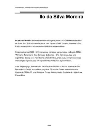 Compressores - Instalação, funcionamento e manutenção
SENAI
Ilo da Silva Moreira
Ilo da Silva Moreira é formado em mecânica geral pelo CFP SENAI-Mercedes-Benz
do Brasil S.A.; é técnico em mecânica, pela Escola SENAI "Roberto Simonsen" (São
Paulo); especializado em comandos hidráulicos e pneumáticos.
Foi por sete anos (1980-1987) instrutor de hidráulica e pneumática na Escola SENAI
"Almirante Tamandaré" (São Bernardo do Campo – SP). Além disso, traz uma
experiência de dez anos na indústria automobilística, onde atuou como mecânico de
manutenção especializado em equipamentos hidráulicos e pneumáticos.
Além de pedagogo, formado pela Faculdade de Filosofia, Ciências e Letras de São
Bernardo do Campo, acumula os cargos de Técnico de Ensino na Administração
Central do SENAI-SP e de Diretor de Cursos da Associação Brasileira de Hidráulica e
Pneumática.
 