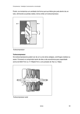 Compressores - Instalação, funcionamento e manutenção
SENAI 33
Porém, se montarmos um ventilador de forma que sua hélice gire justa dentro de um
tubo, eliminando as perdas radiais, temos então um turbocompressor.
Turbocompressor
Turbocompressor
Os turbocompressores podem ser de um ou de vários estágios, centrífugos (radiais) ou
axiais. Fornecem ar comprimido isento de óleo e são econômicos para capacidade
acima de 500m3
/min ou 17.700pés3
/min a uma pressão de 7bar ou 100psi.
Turbocompressor axial
 