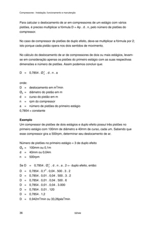 Compressores - Instalação, funcionamento e manutenção
SENAI
36
Para calcular o deslocamento de ar em compressores de um estágio com vários
pistões, é preciso multiplicar a fórmula D = Ap . d . n, pelo número de pistões do
compressor.
No caso de compressor de pistões de duplo efeito, deve-se multiplicar a fórmula por 2;
isto porque cada pistão opera nos dois sentidos de movimento.
No cálculo do deslocamento de ar de compressores de dois ou mais estágios, levam-
se em consideração apenas os pistões do primeiro estágio com as suas respectivas
dimensões e número de pistões. Assim podemos concluir que:
D = 0,7854 . Ø 2
p . d . n . a
onde:
D = deslocamento em m3
/min
Øp = diâmetro do pistão em m
d = curso do pistão em m
n = rpm do compressor
a = número de pistões do primeiro estágio
0,7854 = constante
Exemplo
Um compressor de pistões de dois estágios e duplo efeito possui três pistões no
primeiro estágio com 100mm de diâmetro e 40mm de curso, cada um. Sabendo que
esse compressor gira a 500rpm, determinar seu deslocamento de ar.
Número de pistões no primeiro estágio = 3 de duplo efeito
Øp = 100mm ou 0,1m
d = 40mm ou 0,04m
n = 500rpm
Se D = 0,7854 . Ø 2
p . d . n . a . 2 ← duplo efeito, então:
D = 0,7854 . 0,12
. 0,04 . 500 . 3 . 2
D = 0,7854 . 0,01 . 0,04 . 500 . 3 . 2
D = 0,7854 . 0,01 . 0,04 . 500 . 6
D = 0,7854 . 0,01 . 0,04 . 3.000
D = 0,7854 . 0,01 . 120
D = 0,7854 . 1,2
D = 0,942m3
/min ou 33,26pés3
/min
 