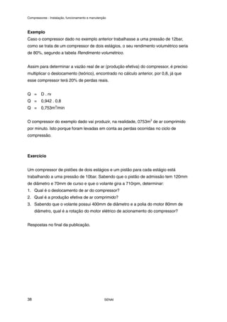 Compressores - Instalação, funcionamento e manutenção
SENAI
38
Exemplo
Caso o compressor dado no exemplo anterior trabalhasse a uma pressão de 12bar,
como se trata de um compressor de dois estágios, o seu rendimento volumétrico seria
de 80%, segundo a tabela Rendimento volumétrico.
Assim para determinar a vazão real de ar (produção efetiva) do compressor, é preciso
multiplicar o deslocamento (teórico), encontrado no cálculo anterior, por 0,8, já que
esse compressor terá 20% de perdas reais.
Q = D . rv
Q = 0,942 . 0,8
Q = 0,753m3
/min
O compressor do exemplo dado vai produzir, na realidade, 0753m3
de ar comprimido
por minuto. Isto porque foram levadas em conta as perdas ocorridas no ciclo de
compressão.
Exercício
Um compressor de pistões de dois estágios e um pistão para cada estágio está
trabalhando a uma pressão de 10bar. Sabendo que o pistão de admissão tem 120mm
de diâmetro e 70mm de curso e que o volante gira a 710rpm, determinar:
1. Qual é o deslocamento de ar do compressor?
2. Qual é a produção efetiva de ar comprimido?
3. Sabendo que o volante possui 400mm de diâmetro e a polia do motor 80mm de
diâmetro, qual é a rotação do motor elétrico de acionamento do compressor?
Respostas no final da publicação.
 