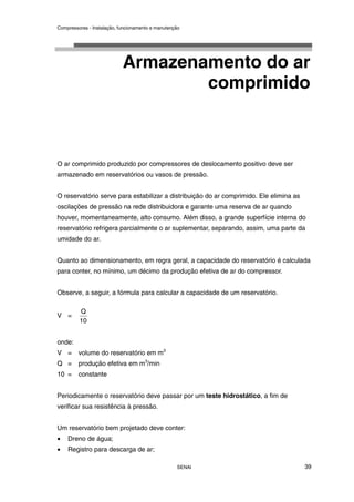 Compressores - Instalação, funcionamento e manutenção
SENAI 39
Armazenamento do ar
comprimido
O ar comprimido produzido por compressores de deslocamento positivo deve ser
armazenado em reservatórios ou vasos de pressão.
O reservatório serve para estabilizar a distribuição do ar comprimido. Ele elimina as
oscilações de pressão na rede distribuidora e garante uma reserva de ar quando
houver, momentaneamente, alto consumo. Além disso, a grande superfície interna do
reservatório refrigera parcialmente o ar suplementar, separando, assim, uma parte da
umidade do ar.
Quanto ao dimensionamento, em regra geral, a capacidade do reservatório é calculada
para conter, no mínimo, um décimo da produção efetiva de ar do compressor.
Observe, a seguir, a fórmula para calcular a capacidade de um reservatório.
V =
10
Q
onde:
V = volume do reservatório em m3
Q = produção efetiva em m3
/min
10 = constante
Periodicamente o reservatório deve passar por um teste hidrostático, a fim de
verificar sua resistência à pressão.
Um reservatório bem projetado deve conter:
• Dreno de água;
• Registro para descarga de ar;
 