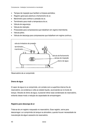 Compressores - Instalação, funcionamento e manutenção
SENAI
40
• Tampas de inspeção que facilitem a limpeza periódica;
• Registro geral para abertura e fechamento do ar;
• Manômetro para verificar a pressão do ar;
• Termômetro para medir a temperatura do ar;
• Válvula de segurança;
• Válvula de retenção;
• Pressostato para compressores que trabalham em regime intermitente;
• Válvula piloto;
• Válvula de descarga para compressores que trabalham em regime contínuo.
Reservatório de ar comprimido
Dreno de água
O vapor de água no ar comprimido, em contato com a superfície interna fria do
reservatório, se condensa e volta ao estado líquido, acumulando-se no fundo do
tanque. Através do dreno de água, é possível retirar esse condensado do reservatório,
evitando desse modo a redução da capacidade de armazenagem.
Registro para descarga de ar
Trata-se de um registro rosqueado no reservatório. Esse registro, serve para
descarregar o ar comprimido do tanque na atmosfera, quando houver necessidade de
manutenção de algum acessório do reservatório.
 