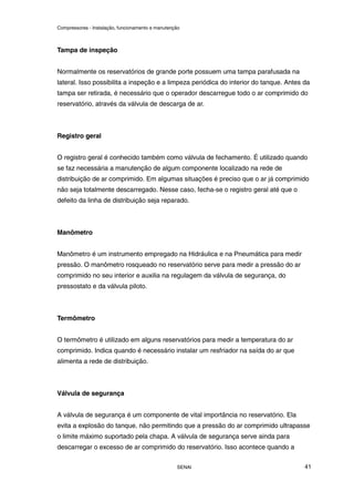 Compressores - Instalação, funcionamento e manutenção
SENAI 41
Tampa de inspeção
Normalmente os reservatórios de grande porte possuem uma tampa parafusada na
lateral. Isso possibilita a inspeção e a limpeza periódica do interior do tanque. Antes da
tampa ser retirada, é necessário que o operador descarregue todo o ar comprimido do
reservatório, através da válvula de descarga de ar.
Registro geral
O registro geral é conhecido também como válvula de fechamento. É utilizado quando
se faz necessária a manutenção de algum componente localizado na rede de
distribuição de ar comprimido. Em algumas situações é preciso que o ar já comprimido
não seja totalmente descarregado. Nesse caso, fecha-se o registro geral até que o
defeito da linha de distribuição seja reparado.
Manômetro
Manômetro é um instrumento empregado na Hidráulica e na Pneumática para medir
pressão. O manômetro rosqueado no reservatório serve para medir a pressão do ar
comprimido no seu interior e auxilia na regulagem da válvula de segurança, do
pressostato e da válvula piloto.
Termômetro
O termômetro é utilizado em alguns reservatórios para medir a temperatura do ar
comprimido. Indica quando é necessário instalar um resfriador na saída do ar que
alimenta a rede de distribuição.
Válvula de segurança
A válvula de segurança é um componente de vital importância no reservatório. Ela
evita a explosão do tanque, não permitindo que a pressão do ar comprimido ultrapasse
o limite máximo suportado pela chapa. A válvula de segurança serve ainda para
descarregar o excesso de ar comprimido do reservatório. Isso acontece quando a
 