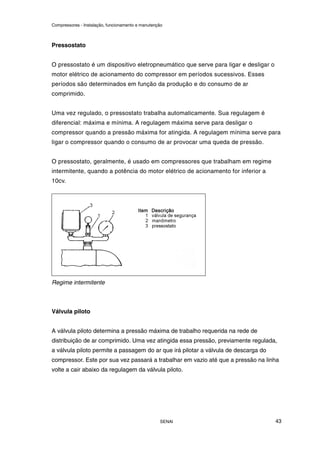 Compressores - Instalação, funcionamento e manutenção
SENAI 43
Pressostato
O pressostato é um dispositivo eletropneumático que serve para ligar e desligar o
motor elétrico de acionamento do compressor em períodos sucessivos. Esses
períodos são determinados em função da produção e do consumo de ar
comprimido.
Uma vez regulado, o pressostato trabalha automaticamente. Sua regulagem é
diferencial: máxima e mínima. A regulagem máxima serve para desligar o
compressor quando a pressão máxima for atingida. A regulagem mínima serve para
ligar o compressor quando o consumo de ar provocar uma queda de pressão.
O pressostato, geralmente, é usado em compressores que trabalham em regime
intermitente, quando a potência do motor elétrico de acionamento for inferior a
10cv.
Regime intermitente
Válvula piloto
A válvula piloto determina a pressão máxima de trabalho requerida na rede de
distribuição de ar comprimido. Uma vez atingida essa pressão, previamente regulada,
a válvula piloto permite a passagem do ar que irá pilotar a válvula de descarga do
compressor. Este por sua vez passará a trabalhar em vazio até que a pressão na linha
volte a cair abaixo da regulagem da válvula piloto.
 