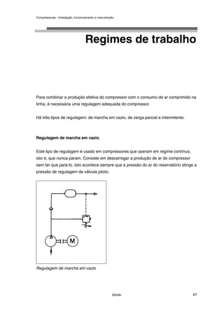 Compressores - Instalação, funcionamento e manutenção
SENAI 47
Regimes de trabalho
Para combinar a produção efetiva do compressor com o consumo de ar comprimido na
linha, é necessária uma regulagem adequada do compressor.
Há três tipos de regulagem: de marcha em vazio, de carga parcial e intermitente.
Regulagem de marcha em vazio
Este tipo de regulagem é usado em compressores que operam em regime contínuo,
isto é, que nunca param. Consiste em descarregar a produção de ar do compressor
sem ter que pará-lo. Isto acontece sempre que a pressão do ar do reservatório atinge a
pressão de regulagem da válvula piloto.
Regulagem de marcha em vazio
 
