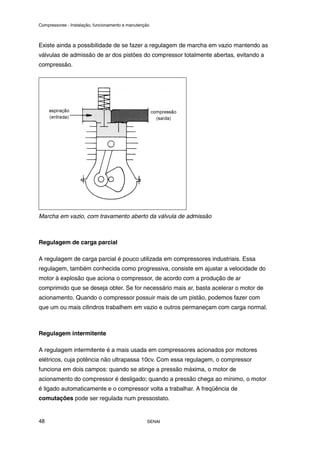 Compressores - Instalação, funcionamento e manutenção
SENAI
48
Existe ainda a possibilidade de se fazer a regulagem de marcha em vazio mantendo as
válvulas de admissão de ar dos pistões do compressor totalmente abertas, evitando a
compressão.
Marcha em vazio, com travamento aberto da válvula de admissão
Regulagem de carga parcial
A regulagem de carga parcial é pouco utilizada em compressores industriais. Essa
regulagem, também conhecida como progressiva, consiste em ajustar a velocidade do
motor à explosão que aciona o compressor, de acordo com a produção de ar
comprimido que se deseja obter. Se for necessário mais ar, basta acelerar o motor de
acionamento. Quando o compressor possuir mais de um pistão, podemos fazer com
que um ou mais cilindros trabalhem em vazio e outros permaneçam com carga normal.
Regulagem intermitente
A regulagem intermitente é a mais usada em compressores acionados por motores
elétricos, cuja potência não ultrapassa 10cv. Com essa regulagem, o compressor
funciona em dois campos: quando se atinge a pressão máxima, o motor de
acionamento do compressor é desligado; quando a pressão chega ao mínimo, o motor
é ligado automaticamente e o compressor volta a trabalhar. A freqüência de
comutações pode ser regulada num pressostato.
 