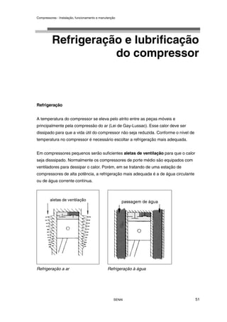 Compressores - Instalação, funcionamento e manutenção
SENAI 51
Refrigeração e lubrificação
do compressor
Refrigeração
A temperatura do compressor se eleva pelo atrito entre as peças móveis e
principalmente pela compressão do ar (Lei de Gay-Lussac). Esse calor deve ser
dissipado para que a vida útil do compressor não seja reduzida. Conforme o nível de
temperatura no compressor é necessário escoltar a refrigeração mais adequada.
Em compressores pequenos serão suficientes aletas de ventilação para que o calor
seja disssipado. Normalmente os compressores de porte médio são equipados com
ventiladores para dessipar o calor. Porém, em se tratando de uma estação de
compressores de alta potência, a refrigeração mais adequada é a de água circulante
ou de água corrente contínua.
Refrigeração a ar Refrigeração à água
 