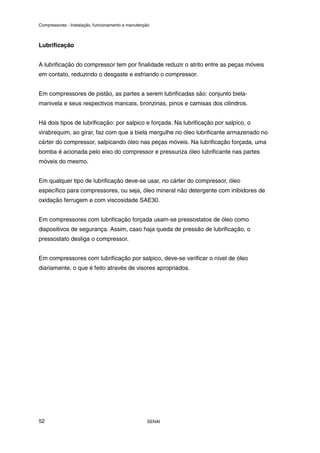 Compressores - Instalação, funcionamento e manutenção
SENAI
52
Lubrificação
A lubrificação do compressor tem por finalidade reduzir o atrito entre as peças móveis
em contato, reduzindo o desgaste e esfriando o compressor.
Em compressores de pistão, as partes a serem lubrificadas são: conjunto biela-
manivela e seus respectivos mancais, bronzinas, pinos e camisas dos cilindros.
Há dois tipos de lubrificação: por salpico e forçada. Na lubrificação por salpíco, o
virabrequim, ao girar, faz com que a biela mergulhe no óleo lubrificante armazenado no
cárter do compressor, salpicando óleo nas peças móveis. Na lubrificação forçada, uma
bomba é acionada pelo eixo do compressor e pressuriza óleo lubrificante nas partes
móveis do mesmo.
Em qualquer tipo de lubrificação deve-se usar, no cárter do compressor, óleo
específico para compressores, ou seja, óleo mineral não detergente com inibidores de
oxidação ferrugem e com viscosidade SAE30.
Em compressores com lubrificação forçada usam-se pressostatos de óleo como
dispositivos de segurança. Assim, caso haja queda de pressão de lubrificação, o
pressostato desliga o compressor.
Em compressores com lubrificação por salpico, deve-se verificar o nível de óleo
diariamente, o que é feito através de visores apropriados.
 