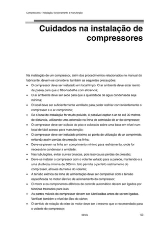 Compressores - Instalação, funcionamento e manutenção
SENAI 53
Cuidados na instalação de
compressores
Na instalação de um compressor, além dos procedimentos relacionados no manual do
fabricante, devem-se considerar também as seguintes precauções:
• O compressor deve ser instalado em local limpo. O ar ambiente deve estar isento
de poeira para que o filtro trabalhe com eficiência;
• O ar ambiente deve ser seco para que a quantidade de água condensada seja
mínima;
• O local deve ser suficientemente ventilado para poder resfriar convenientemente o
compressor e o ar comprimido;
• Se o local de instalação for muito poluído, é possível captar o ar de até 30 metros
de distância, utilizando uma extensão na linha de admissão de ar do compressor;
• O compressor deve ser isolado do piso e colocado sobre uma base em nível num
local de fácil acesso para manutenção;
• O compressor deve ser instalado próximo ao ponto de utilização do ar comprimido,
evitando assim perdas de pressão na linha;
• Deve-se prever na linha um comprimento mínimo para resfriamento, onde for
necessário condensar a umidade;
• Nas tubulações, evitar curvas bruscas, pois isso causa perdas de pressão;
• Deve-se instalar o compressor com o volante voltado para a parede, mantendo-o a
uma distância mínima de 500mm. Isto permite o perfeito resfriamento do
compressor, através da hélice do volante;
• A tensão elétrica da linha de alimentação deve ser compatível com a tensão
especificada no motor elétrico de acionamento do compressor;
• O motor e os componentes elétricos de controle automático devem ser ligados por
técnicos treinados para isso;
• As partes móveis do compressor devem ser lubrificadas antes de serem ligadas.
Verificar também o nível de óleo do cárter;
• O sentido de rotação do eixo do motor deve ser o mesmo que o recomendado para
o volante do compressor;
 