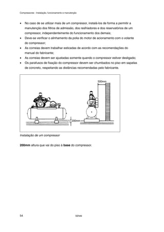 Compressores - Instalação, funcionamento e manutenção
SENAI
54
• No caso de se utilizar mais de um compressor, instalá-los de forma a permitir a
manutenção dos filtros de admissão, dos resfriadores e dos reservatórios de um
compressor, independentemente do funcionamento dos demais;
• Deve-se verificar o alinhamento da polia do motor de acionamento com o volante
do compressor;
• As correias devem trabalhar esticadas de acordo com as recomendações do
manual do fabricante;
• As correias devem ser ajustadas somente quando o compressor estiver desligado;
• Os parafusos de fixação do compressor devem ser chumbados no piso em sapatas
de concreto, respeitando as distâncias recomendadas pelo fabricante.
Instalação de um compressor
200mm altura que vai do piso à base do compressor.
 