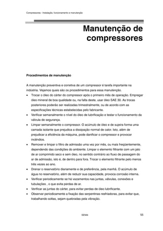 Compressores - Instalação, funcionamento e manutenção
SENAI 55
Manutenção de
compressores
Procedimentos de manutenção
A manutenção preventiva e corretiva de um compressor é tarefa importante na
indústria. Vejamos quais são os procedimentos para essa manutenção.
• Trocar o óleo do cárter do compressor após o primeiro mês de operação. Empregar
óleo mineral de boa qualidade ou, na falta deste, usar óleo SAE 30. As trocas
posteriores poderão ser realizadas trimestralmente, ou de acordo com as
especificações técnicas estabelecidas pelo fabricante.
• Verificar semanalmente o nível do óleo de lubrificação e testar o funcionamento da
válvula de segurança.
• Limpar semanalmente o compressor. O acúmulo de óleo e de sujeira forma uma
camada isolante que prejudica a dissipação normal de calor. Isto, além de
prejudicar a eficiência da máquina, pode danificar o compressor e provocar
incêndios.
• Remover e limpar o filtro de admissão uma vez por mês, ou mais freqüentemente,
dependendo das condições do ambiente. Limpar o elemento filtrante com um jato
de ar comprimido seco e sem óleo, no sentido contrário ao fluxo de passagem do
ar de admissão, isto é, de dentro para fora. Trocar o elemento filtrante pelo menos
três vezes ao ano.
• Drenar o reservatório diariamente e de preferência, pela manhã. O acúmulo de
água no reservatório, além de reduzir sua capacidade, provoca corrosão interna.
• Verificar periodicamente se há vazamentos nas juntas, válvulas, conexões e
tubulações , o que evita perdas de ar.
• Verificar as juntas do cárter, para evitar perdas de óleo lubrificante.
• Observar periodicamente a fixação das serpentinas resfriadoras, para evitar que,
trabalhando soltas, sejam quebradas pela vibração.
 