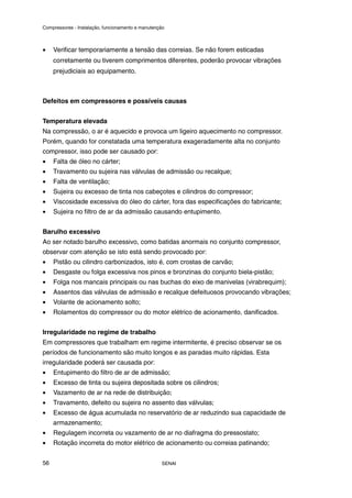Compressores - Instalação, funcionamento e manutenção
SENAI
56
• Verificar temporariamente a tensão das correias. Se não forem esticadas
corretamente ou tiverem comprimentos diferentes, poderão provocar vibrações
prejudiciais ao equipamento.
Defeitos em compressores e possíveis causas
Temperatura elevada
Na compressão, o ar é aquecido e provoca um ligeiro aquecimento no compressor.
Porém, quando for constatada uma temperatura exageradamente alta no conjunto
compressor, isso pode ser causado por:
• Falta de óleo no cárter;
• Travamento ou sujeira nas válvulas de admissão ou recalque;
• Falta de ventilação;
• Sujeira ou excesso de tinta nos cabeçotes e cilindros do compressor;
• Viscosidade excessiva do óleo do cárter, fora das especificações do fabricante;
• Sujeira no filtro de ar da admissão causando entupimento.
Barulho excessivo
Ao ser notado barulho excessivo, como batidas anormais no conjunto compressor,
observar com atenção se isto está sendo provocado por:
• Pistão ou cilindro carbonizados, isto é, com crostas de carvão;
• Desgaste ou folga excessiva nos pinos e bronzinas do conjunto biela-pistão;
• Folga nos mancais principais ou nas buchas do eixo de manivelas (virabrequim);
• Assentos das válvulas de admissão e recalque defeituosos provocando vibrações;
• Volante de acionamento solto;
• Rolamentos do compressor ou do motor elétrico de acionamento, danificados.
Irregularidade no regime de trabalho
Em compressores que trabalham em regime intermitente, é preciso observar se os
períodos de funcionamento são muito longos e as paradas muito rápidas. Esta
irregularidade poderá ser causada por:
• Entupimento do filtro de ar de admissão;
• Excesso de tinta ou sujeira depositada sobre os cilindros;
• Vazamento de ar na rede de distribuição;
• Travamento, defeito ou sujeira no assento das válvulas;
• Excesso de água acumulada no reservatório de ar reduzindo sua capacidade de
armazenamento;
• Regulagem incorreta ou vazamento de ar no diafragma do pressostato;
• Rotação incorreta do motor elétrico de acionamento ou correias patinando;
 